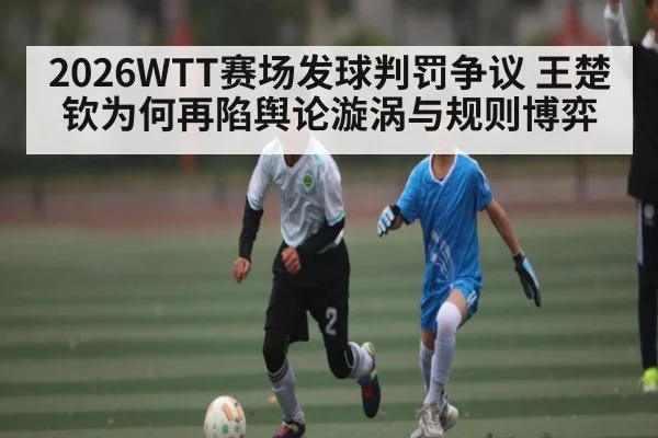 2026WTT赛场发球判罚争议 王楚钦为何再陷舆论漩涡与规则博弈