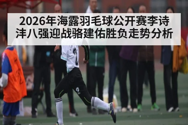 2026年海露羽毛球公开赛李诗沣八强迎战骆建佑胜负走势分析