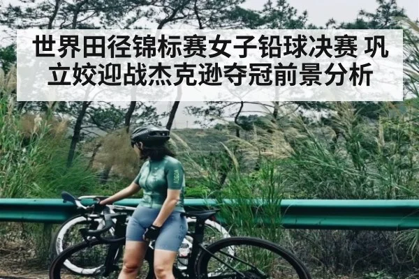 世界田径锦标赛女子铅球决赛 巩立姣迎战杰克逊夺冠前景分析